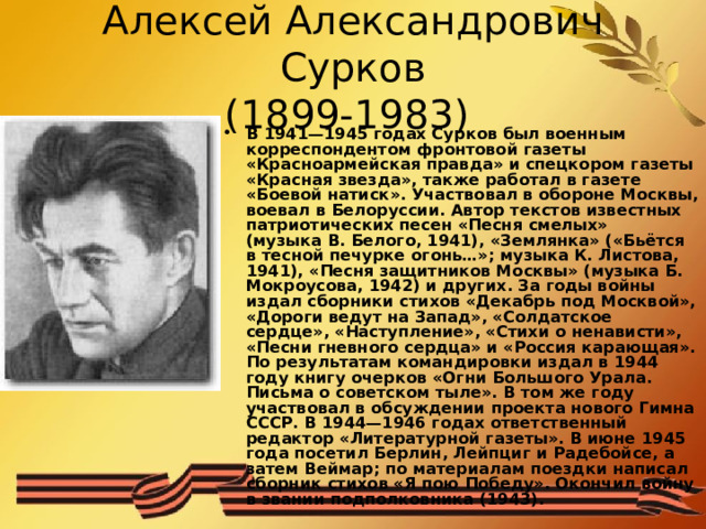 Алексей Александрович Сурков  (1899-1983) В 1941—1945 годах Сурков был военным корреспондентом фронтовой газеты «Красноармейская правда» и спецкором газеты «Красная звезда», также работал в газете «Боевой натиск». Участвовал в обороне Москвы, воевал в Белоруссии. Автор текстов известных патриотических песен «Песня смелых» (музыка В. Белого, 1941), «Землянка» («Бьётся в тесной печурке огонь…»; музыка К. Листова, 1941), «Песня защитников Москвы» (музыка Б. Мокроусова, 1942) и других. За годы войны издал сборники стихов «Декабрь под Москвой», «Дороги ведут на Запад», «Солдатское сердце», «Наступление», «Стихи о ненависти», «Песни гневного сердца» и «Россия карающая». По результатам командировки издал в 1944 году книгу очерков «Огни Большого Урала. Письма о советском тыле». В том же году участвовал в обсуждении проекта нового Гимна СССР. В 1944—1946 годах ответственный редактор «Литературной газеты». В июне 1945 года посетил Берлин, Лейпциг и Радебойсе, а затем Веймар; по материалам поездки написал сборник стихов «Я пою Победу». Окончил войну в звании подполковника (1943). 