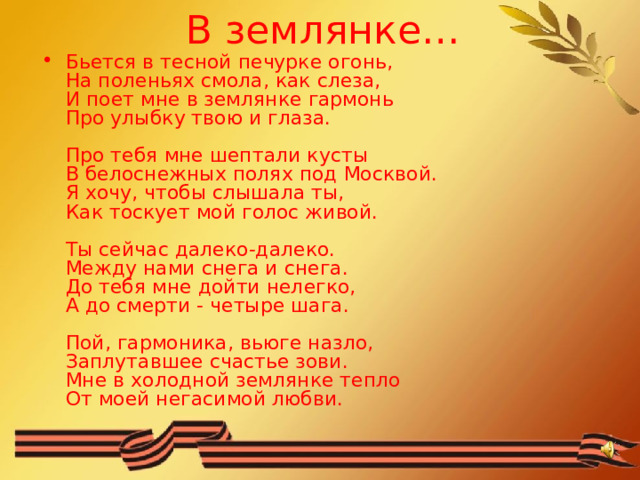 В землянке… Бьется в тесной печурке огонь,  На поленьях смола, как слеза,  И поет мне в землянке гармонь  Про улыбку твою и глаза.   Про тебя мне шептали кусты  В белоснежных полях под Москвой.  Я хочу, чтобы слышала ты,  Как тоскует мой голос живой.   Ты сейчас далеко-далеко.  Между нами снега и снега.  До тебя мне дойти нелегко,  А до смерти - четыре шага.   Пой, гармоника, вьюге назло,  Заплутавшее счастье зови.  Мне в холодной землянке тепло  От моей негасимой любви. 