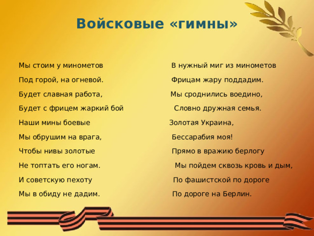 Войсковые «гимны» Мы стоим у минометов В нужный миг из минометов Под горой, на огневой. Фрицам жару поддадим. Будет славная работа, Мы сроднились воедино, Будет с фрицем жаркий бой Словно дружная семья. Наши мины боевые Золотая Украина, Мы обрушим на врага, Бессарабия моя! Чтобы нивы золотые Прямо в вражию берлогу Не топтать его ногам. Мы пойдем сквозь кровь и дым, И советскую пехоту По фашистской по дороге Мы в обиду не дадим. По дороге на Берлин. 