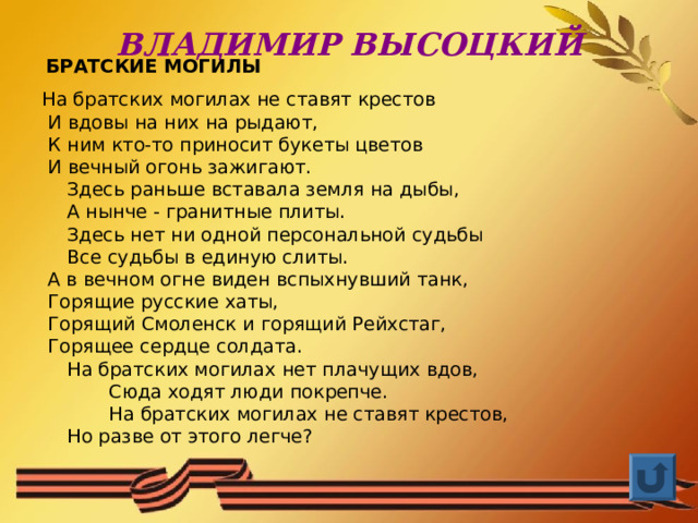 ВЛАДИМИР ВЫСОЦКИЙ  БРАТСКИЕ МОГИЛЫ На братских могилах не ставят крестов  И вдовы на них на рыдают,  К ним кто-то приносит букеты цветов  И вечный огонь зажигают.     Здесь раньше вставала земля на дыбы,     А нынче - гранитные плиты.     Здесь нет ни одной персональной судьбы     Все судьбы в единую слиты.  А в вечном огне виден вспыхнувший танк,  Горящие русские хаты,  Горящий Смоленск и горящий Рейхстаг,  Горящее сердце солдата.     На братских могилах нет плачущих вдов,      Сюда ходят люди покрепче.      На братских могилах не ставят крестов,     Но разве от этого легче? 