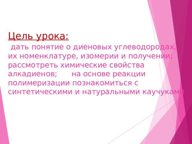 Цель урока:   дать понятие о диеновых углеводородах, их номенклатуре, изомерии и получении; рассмотреть химические свойства алкадиенов; на основе реакции полимеризации познакомиться с синтетическими и натуральными каучуками , их пчримечнениечм.  