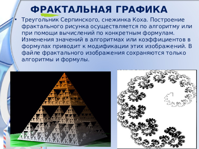 Фрактальная  графика Треугольник Серпинского, снежинка Коха. Построение фрактального рисунка осуществляется по алгоритму или при помощи вычислений по конкретным формулам. Изменения значений в алгоритмах или коэффициентов в формулах приводит к модификации этих изображений. В файле фрактального изображения сохраняются только алгоритмы и формулы.  