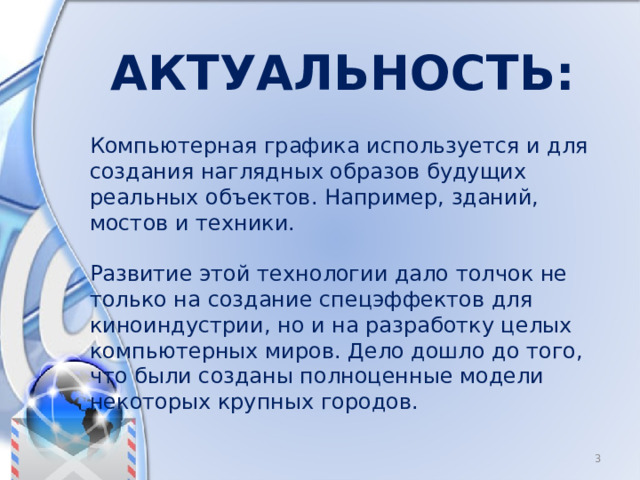 Актуальность: Компьютерная графика используется и для создания наглядных образов будущих реальных объектов. Например, зданий, мостов и техники. Развитие этой технологии дало толчок не только на создание спецэффектов для киноиндустрии, но и на разработку целых компьютерных миров. Дело дошло до того, что были созданы полноценные модели некоторых крупных городов.  