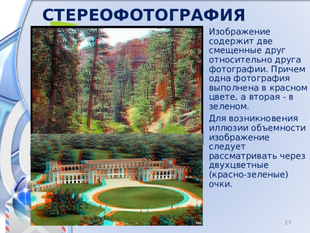 Стереофотография Изображение содержит две смещенные друг относительно друга фотографии. Причем одна фотография выполнена в красном цвете, а вторая - в зеленом. Для возникновения иллюзии объемности изображение следует рассматривать через двухцветные (красно-зеленые) очки. 8 