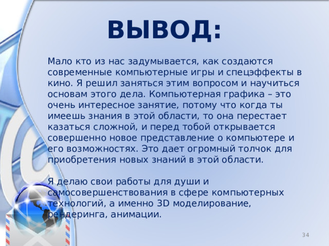 Вывод: Мало кто из нас задумывается, как создаются современные компьютерные игры и спецэффекты в кино. Я решил заняться этим вопросом и научиться основам этого дела. Компьютерная графика – это очень интересное занятие, потому что когда ты имеешь знания в этой области, то она перестает казаться сложной, и перед тобой открывается совершенно новое представление о компьютере и его возможностях. Это дает огромный толчок для приобретения новых знаний в этой области. Я делаю свои работы для души и самосовершенствования в сфере компьютерных технологий, а именно 3D моделирование, рендеринга, анимации. 8 