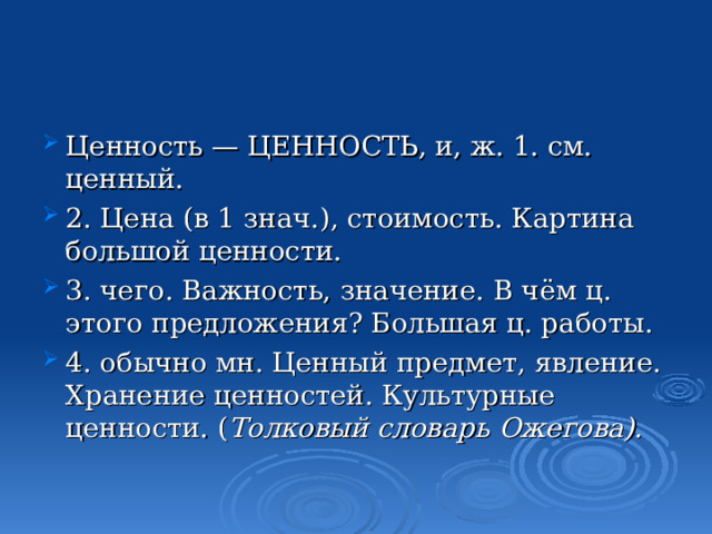 Ценность — ЦЕННОСТЬ, и, ж. 1. см. ценный. 2. Цена (в 1 знач.), стоимость. Картина большой ценности. 3. чего. Важность, значение. В чём ц. этого предложения? Большая ц. работы. 4. обычно мн. Ценный предмет, явление. Хранение ценностей. Культурные ценности. ( Толковый словарь Ожегова). 