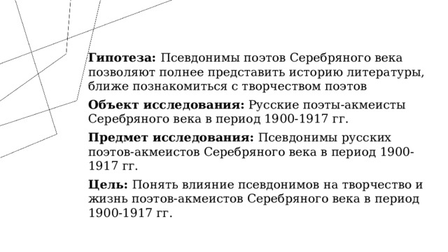Гипотеза: Псевдонимы поэтов Серебряного века позволяют полнее представить историю литературы, ближе познакомиться с творчеством поэтов Объект исследования: Русские поэты-акмеисты Серебряного века в период 1900-1917 гг. Предмет исследования: Псевдонимы русских поэтов-акмеистов Серебряного века в период 1900-1917 гг. Цель: Понять влияние псевдонимов на творчество и жизнь поэтов-акмеистов Серебряного века в период 1900-1917 гг. 1 