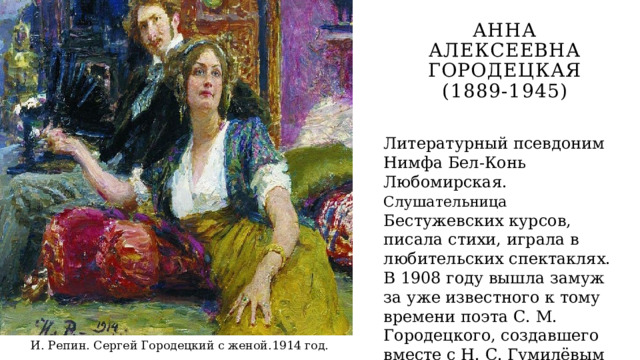Анна Алексеевна Городецкая (1889-1945) Литературный псевдоним Нимфа Бел-Конь Любомирская. Слушательница Бестужевских курсов, писала стихи, играла в любительских спектаклях. В 1908 году вышла замуж за уже известного к тому времени поэта С. М. Городецкого, создавшего вместе с Н. С. Гумилёвым «Цех поэтов». И. Репин. Сергей Городецкий с женой.1914 год. 
