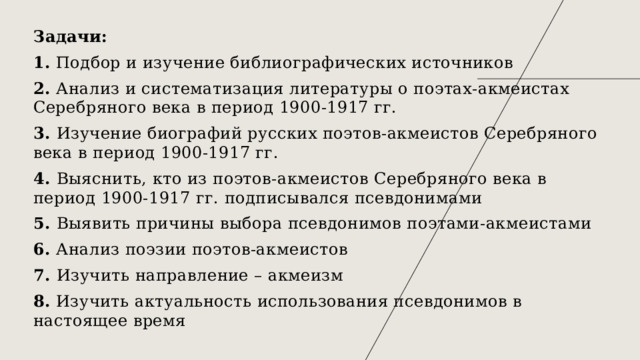 Задачи: 1. Подбор и изучение библиографических источников 2. Анализ и систематизация литературы о поэтах-акмеистах Серебряного века в период 1900-1917 гг. 3. Изучение биографий русских поэтов-акмеистов Серебряного века в период 1900-1917 гг. 4. Выяснить, кто из поэтов-акмеистов Серебряного века в период 1900-1917 гг. подписывался псевдонимами 5. Выявить причины выбора псевдонимов поэтами-акмеистами 6. Анализ поэзии поэтов-акмеистов 7. Изучить направление – акмеизм 8. Изучить актуальность использования псевдонимов в настоящее время 