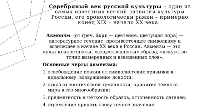 Серебряный век русской культуры – один из самых известных веяний развития культуры России, его хронологически рамки – примерно конец XIX – начало XX века. Акмеизм (от греч. άκμη — цветение, цветущая пора) — литературное течение, противостоящее символизму и возникшее в начале XX века в России. Акмеизм — это культ конкретности, «вещественности» образа, «искусство точно вымеренных и взвешенных слов». Основные черты акмеизма: освобождение поэзии от символистских призывов к идеальному, возвращение ясности; отказ от мистической туманности, принятие земного мира в его многообразии; предметность и чёткость образов, отточенность деталей; стремление придать слову точное значение. 