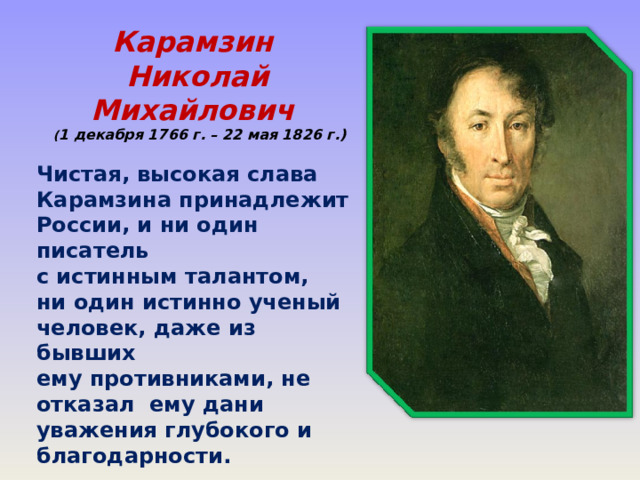 Карамзин Николай Михайлович  ( 1 декабря 1766 г. – 22 мая 1826 г.)  Чистая, высокая слава Карамзина принадлежит России, и ни один писатель с истинным талантом, ни один истинно ученый человек, даже из бывших ему противниками, не отказал ему дани уважения глубокого и благодарности.  А.С.Пушкин  