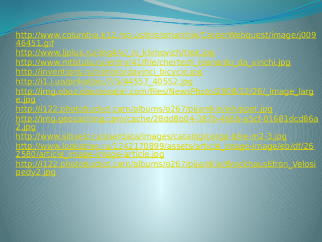 http://www.columbia.k12.mo.us/bre/smarchio/CareerWebquest/image/j00946451.gif http://www.ljplus.ru/img4/v/_/v_klimovich/trek.jpg http://www.mtbtula.ru/entry/41/file/chertezh_leonardo_da_vinchi.jpg http://inventions.ru/i/photo/davinci_bicycle.jpg http://i1.i.ua/prikol/pic/7/5/44557_40552.jpg http://img.oboz.obozrevatel.com/files/NewsPhoto/2008/12/26/_image_large.jpg http://i122.photobucket.com/albums/o267/pijamkin/whippet.jpg http://img.geocaching.com/cache/28dd8b04-387b-466b-a5cf-01681dcd86a2.jpg http://www.sibvelz.ru/userdata/images/catalog/cargo-bike-m2-3.jpg http://www.lookatme.ru/1242170899/assets/article_image-image/eb/df/262580/article_image-image-article.jpg http://i122.photobucket.com/albums/o267/pijamkin/BrockhausEfron_Velosipedy2.jpg  