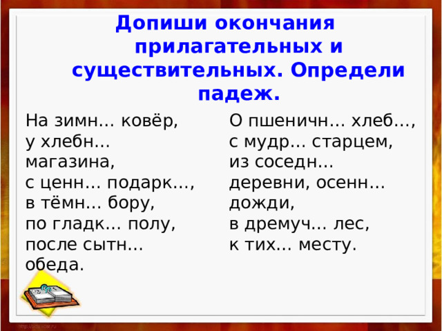 Допиши окончания прилагательных и существительных. Определи падеж. На зимн… ковёр, О пшеничн… хлеб…, у хлебн… магазина, с мудр… старцем, с ценн… подарк…, из соседн… деревни, осенн… дожди, в тёмн… бору, в дремуч… лес, по гладк… полу, после сытн… обеда. к тих… месту. 