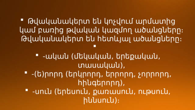 Թվականակերտ են կոչվում արմատից կամ բառից թվական կազմող ածանցները։  Թվականակերտ են հետևյալ ածանցները։ -ական (մեկական, երեքական, տասական), -(ե)րորդ (երկրորդ, երրորդ, չորրորդ, հինգերորդ), -սուն (երեսուն, քառասուն, ութսուն, իննսուն)։ 