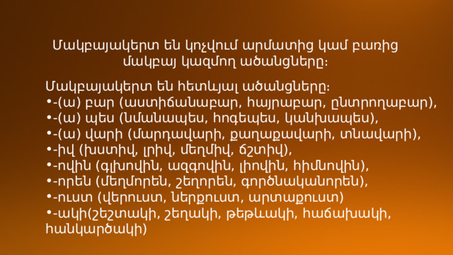 Մակբայակերտ են կոչվում արմատից կամ բառից մակբայ կազմող ածանցները։ Մակբայակերտ են հետևյալ ածանցները։ -(ա) բար (աստիճանաբար, հայրաբար, ընտրողաբար), -(ա) պես (նմանապես, հոգեպես, կանխապես), -(ա) վարի (մարդավարի, քաղաքավարի, տնավարի), -իվ (խստիվ, լրիվ, մեղմիվ, ճշտիվ), -ովին (գլխովին, ազգովին, լիովին, հիմնովին), -որեն (մեղմորեն, շեղորեն, գործնականորեն), -ուստ (վերուստ, ներքուստ, արտաքուստ) -ակի(շեշտակի, շեղակի, թեթևակի, հաճախակի, հանկարծակի) 