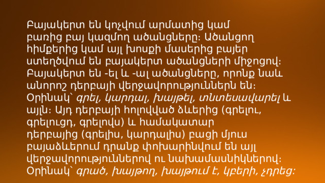 Բայակերտ են կոչվում արմատից կամ բառից բայ կազմող ածանցները։ Ածանցող հիմքերից կամ այլ խոսքի մասերից բայեր ստեղծվում են բայակերտ ածանցների միջոցով։ Բայակերտ են -ել և -ալ ածանցները, որոնք նաև անորոշ դերբայի վերջավորություններն են։ Օրինակ՝  գրել, կարդալ, խայթել, տնտեսավարել  և այլն։ Այդ դերբայի հոլովված ձևերից (գրելու, գրելուցդ, գրելովս) և համակատար դերբայից (գրելիս, կարդալիս) բացի մյուս բայաձևերում դրանք փոխարինվում են այլ վերջավորություններով ու նախամասնիկներով։ Օրինակ՝  գրած, խայթող, խայթում է, կբերի, չդրեց: 