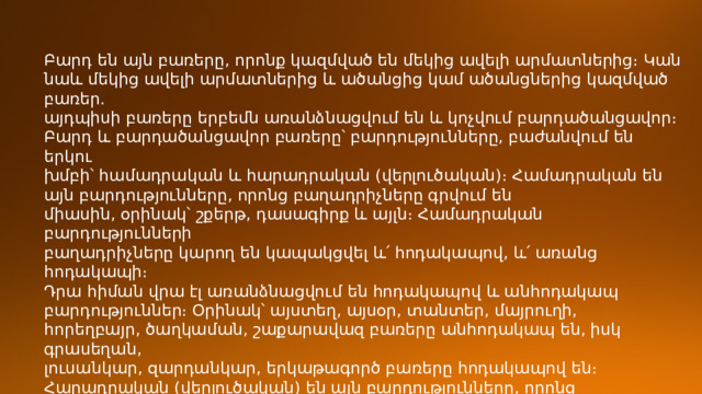 Բարդ են այն բառերը, որոնք կազմված են մեկից ավելի արմատներից։ Կան  նաև մեկից ավելի արմատներից և ածանցից կամ ածանցներից կազմված բառեր.  այդպիսի բառերը երբեմն առանձնացվում են և կոչվում բարդածանցավոր։  Բարդ և բարդածանցավոր բառերը՝ բարդությունները, բաժանվում են երկու  խմբի՝ համադրական և հարադրական (վերլուծական)։ Համադրական են այն բարդությունները, որոնց բաղադրիչները գրվում են  միասին, օրինակ՝ շքերթ, դասագիրք և այլն։ Համադրական բարդությունների  բաղադրիչները կարող են կապակցվել և՛ հոդակապով, և՛ առանց հոդակապի։  Դրա հիման վրա էլ առանձնացվում են հոդակապով և անհոդակապ բարդություններ։ Օրինակ՝ այստեղ, այսօր, տանտեր, մայրուղի,  հորեղբայր, ծաղկաման, շաքարավազ բառերը անհոդակապ են, իսկ գրասեղան,  լուսանկար, զարդանկար, երկաթագործ բառերը հոդակապով են։  Հարադրական (վերլուծական) են այն բարդությունները, որոնց բաղադրիչները գրվում են առանձին-առանձին, օրինակ՝ ձայն տալ, հազար ինը հարյուր, ոչ  ոք, մեծ-մեծ ։   