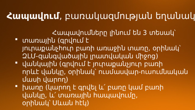 Հապավում , բառակազմության եղանակ։  Հապավումները լինում են 3 տեսակ՝ տառային (գրվում է յուրաքանչհուր բառի առաջին տառը, օրինակ՝ ԶԼՄ-զանգվածային լրատվական միջոց) վանկային (գրվում է յուրաքանչյուր բառի որևէ վանկը, օրինակ՝ ուսմասվար-ուսումնական մասի վարող) խառը (կարող է գրվել և՛ բառը կամ բառի վանկը, և՛ տառային հապավումը, օրինակ՝ Սևան հէկ) 