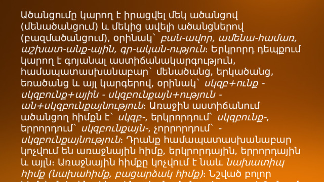 Ածանցումը կարող է իրացվել մեկ ածանցով (մենածանցում) և մեկից ավելի ածանցներով (բազմածանցում), օրինակ`  բան-ավոր, ամենա-համառ, աշխատ-անք-ային, գր-ական-ություն ։ Երկրորդ դեպքում կարող է գոյանալ աստիճանակարգություն, համապատասխանաբար` մենածանց, երկածանց, եռածանց և այլ կարգերով, օրինակ`  սկզբ+ունք - սկզբունք+ային - սկզբունքայն+ություն - ան+սկզբունքայնություն ։ Առաջին աստիճանում ածանցող հիմքն է`  սկզբ- , երկրորդում`  սկզբունք- , երրորդում`  սկզբունքայն- , չորրորդում`  -սկզբունքայնություն ։ Դրանք համապատասխանաբար կոչվում են առաջնային հիմք, երկրորդային, երրորդային և այլն։ Առաջնային հիմքը կոչվում է նաև  նախատիպ հիմք (նախահիմք, բացարձակ հիմք) ։ Նշված բոլոր հիմքերն իրենց հերթին ածանցման տվյալ աստիճանում ածանցող հիմքեր են։ 