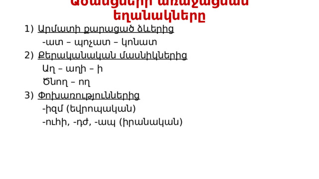 Ածանցների առաջացման եղանակները Արմատի քարացած ձևերից  -ատ – պոչատ – կոնատ Քերականական մասնիկներից  Աղ – աղի – ի  Ծնող – ող Փոխառություններից  -իզմ (եվրոպական)  -ուհի, -դժ, -ապ (իրանական) 