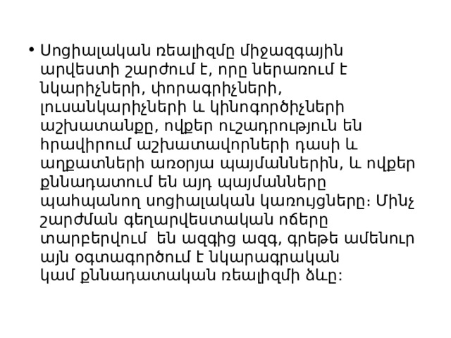 Սոցիալական ռեալիզմը միջազգային արվեստի շարժում է, որը ներառում է նկարիչների, փորագրիչների, լուսանկարիչների և կինոգործիչների աշխատանքը, ովքեր ուշադրություն են հրավիրում աշխատավորների դասի և աղքատների առօրյա պայմաններին, և ովքեր քննադատում են այդ պայմանները պահպանող սոցիալական կառույցները։ Մինչ շարժման գեղարվեստական ​​ոճերը տարբերվում  են ազգից ազգ, գրեթե ամենուր այն օգտագործում է նկարագրական կամ քննադատական ​​ռեալիզմի ձևը: 