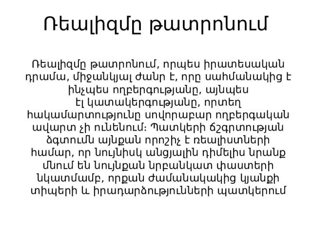 Ռեալիզմը թատրոնում   Ռեալիզմը թատրոնում, որպես իրատեսական դրամա, միջանկյալ ժանր է, որը սահմանակից է ինչպես ողբերգությանը, այնպես էլ կատակերգությանը, որտեղ հակամարտությունը սովորաբար ողբերգական ավարտ չի ունենում։ Պատկերի ճշգրտության ձգտումն այնքան որոշիչ է ռեալիստների համար, որ նույնիսկ անցյալին դիմելիս նրանք մնում են նույնքան նրբանկատ փաստերի նկատմամբ, որքան ժամանակակից կյանքի տիպերի և իրադարձությունների պատկերում 