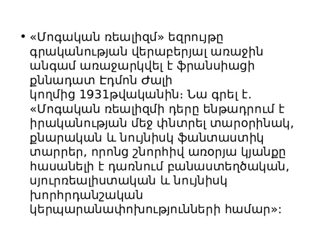 «Մոգական ռեալիզմ» եզրույթը գրականության վերաբերյալ առաջին անգամ առաջարկվել է ֆրանսիացի քննադատ Էդմոն Ժալի կողմից 1931թվականին։ Նա գրել է․ «Մոգական ռեալիզմի դերը ենթադրում է իրականության մեջ փնտրել տարօրինակ, քնարական և նույնիսկ ֆանտաստիկ տարրեր, որոնց շնորհիվ առօրյա կյանքը հասանելի է դառնում բանաստեղծական, սյուրռեալիստական և նույնիսկ խորհրդանշական կերպարանափոխությունների համար»: 