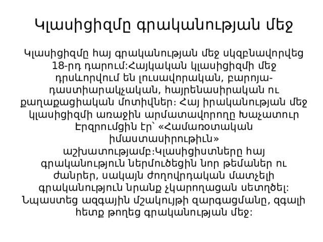 Կլասիցիզմը գրականության մեջ   Կլասիցիզմը հայ գրականության մեջ սկզբնավորվեց 18-րդ դարում:Հայկական կլասիցիզմի մեջ դրսևորվում են լուսավորական, բարոյա-դաստիարակչական, հայրենասիրական ու քաղաքացիական մոտիվներ։ Հայ իրականության մեջ կլասիցիզմի առաջին արմատավորողը Խաչատուր Էրզրումցին էր՝ «Համառօտական իմաստասիրութիւն» աշխատությամբ։Կլասիցիստները հայ գրականություն ներմուծեցին նոր թեմաներ ու ժանրեր, սակայն ժողովրդական մատչելի գրականություն նրանք չկարողացան սետղծել: Նպաստեց ազգային մշակույթի զարգացմանը, զգալի հետք թողեց գրականության մեջ: 