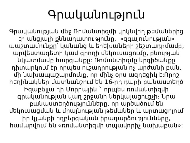 Գրականություն   Գրականության մեջ Ռոմանտիզմի կրկնվող թեմաներից էր անցյալի քննադատությունը,  «զգայունության» պաշտամունքը՝ կանանց և երեխաների շեշտադրմամբ, արվեստագետի կամ գրողի մեկուսացումը, բնության նկատմամբ հարգանքը: Ռոմանտիզմը երգիծանքը դիտարկում էր որպես ուշադրության ոչ արժանի բան. մի նախապաշարմունք, որ մինչ օրս ազդեցիկ է:Որոշ հեղինակներ մատնանշում են 16-րդ դարի բանաստեղծ Իզաբելլա դի Մորրային ` որպես ռոմանտիզմի գրականության վաղ շրջանի ներկայացուցչի։ Նրա բանաստեղծությունները, որ արծածում են մեկուսացման և միայնության թեմաներ և արտացոլում իր կյանքի ողբերգական իրադարձությունները, համարվում են «ռոմանտիզմի տպավորիչ նախաբան»: 