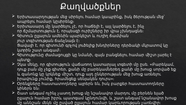 Քաղվածքներ Երիտասարդության մեջ սիրելու համար կապրինք, իսկ ծերության մեջ՝ ապրելու համար կըսիրենք։ Երիտասարդ մը կարծելու չէ, որ հաճելի է, այլ կարծելու է, ինչ որ ճշմարտություն է, որպեսզի ուրիշները իր վրա չխնդացնե։ Գիտուն ըլլալուն ամենին պարկեշտ և ուղիղ ճամփան յուր տգիտության ճանչնալն է։  Ցավալի է, որ գիտունի գրչով լուծելիք խնդիրները դերձակի մկրատով կը կտրին շատ անգամ [ ։ Գիտությունը ժամացույցի կը նմանի, զայն բանցնելու համար միշտ լարել է պետք։ Չկա մեկը, որ գիտություն վաճառող կատարյալ տգետի մը ըսե. «Բարեկամ, դուք բան մը չեք գիտեր, քանի մը բարեկամներեդ քանի մը խոսք սորված եք և զանոնք կը կրկնեք միշտ, դուք այդ ընկերության մեջ խոսք առնելու իրավունք չունիք, հրամեցեք սենյակեն դուրս»։ Օրենքները հաստատողները այրերն են, իսկ բարքեր հաստատողները կիներն են։ Շատ անգամ ոչինչ չասող խոսք մը նշանավոր մարդու մը բերնեն ելած ըլլալուն համար իբրև պատգամ կընդունվի, և շատ անգամ նշանավոր խոսք մը աննշան մեկե մը ըսված ըլլալուն համար կարևորության չառնվիր։ Մեծ անվանց ներքև հաճախ պզտիկ բաներ կպահվին։ Ով շողոքորթություն… Ամեն տարիք կսիրե քեզ։ 