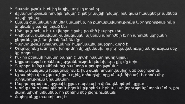 Պատմություն․ ետևիդ նայիլ, առջևդ տեսնել։ Ճշմարտությունն խոսիլն դժվար է, լսելն՝ ավելի դժվար, իսկ զայն հասկցնելն՝ ամենեն ավելի դժվար։ Անանկ ժամանակի մը մեջ կապրինք, որ քաղաքավարությունը և շողոքորթությունը նույնանիշ բառեր եղած են։ Մեծ պաշտոնյա ես. ավելորդ է ըսել, թե մեծ խաբեբա ես։ Գովեստն, մանավանդ չափազանցն, այնքան ախորժելի է, որ առյուծն կզիջանի ընդունել զայն նույնիսկ ճանճե մը։ Պարտություն խոստովանիլը՝ հայտնապես քաջերու գործ է։ Ծուլությունը անողորմ խորթ մոր մը կընմանի, որ յուր զավակունքը անոթության մեջ կը թողու։ Ինչ որ բերանի համար քաղցր է, սրտի համար դառը կըլլա։ Աղքատության դռնեն ալ երջանկություն կմտնի, եթե քիչ մը ծռի։ Դարերուն մեջ ամենեն ուշ հասնողը արդարությունն է։ Սխալն ճանչնալն խելացություն է, իսկ զայն խոստովանիլը՝ մեծ քաջություն։ Աշխարհիս վրա չկա այնքան ոչինչ ծիծաղելի, որքան այն ծիծաղն է, որուն մեջ արդարությունն կըպակասի։ Մարդս որչափ ալ երջանիկ ըլլա, դարձյալ իր վիճակեն դժգոհ կըլլա։ Ատոնք սուտ խոսալներուն լեզուն կըկտրեին. եթե այս սովորությունը նորեն մտնե, քիչ մարդ պիտի տեսնենք, որ բերնին մեջ լեզու ունենան։ Հայհոյանքը փաստի սով է։ 