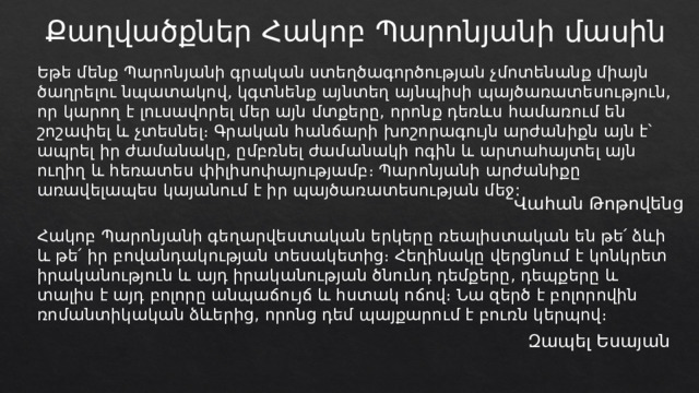 Քաղվածքներ Հակոբ Պարոնյանի մասին Եթե մենք Պարոնյանի գրական ստեղծագործության չմոտենանք միայն ծաղրելու նպատակով, կգտնենք այնտեղ այնպիսի պայծառատեսություն, որ կարող է լուսավորել մեր այն մտքերը, որոնք դեռևս համառում են շոշափել և չտեսնել։ Գրական հանճարի խոշորագույն արժանիքն այն է՝ ապրել իր ժամանակը, ըմբռնել ժամանակի ոգին և արտահայտել այն ուղիղ և հեռատես փիլիսոփայությամբ։ Պարոնյանի արժանիքը առավելապես կայանում է իր պայծառատեսության մեջ: Վահան Թոթովենց Հակոբ Պարոնյանի գեղարվեստական երկերը ռեալիստական են թե՛ ձևի և թե՛ իր բովանդակության տեսակետից։ Հեղինակը վերցնում է կոնկրետ իրականություն և այդ իրականության ծնունդ դեմքերը, դեպքերը և տալիս է այդ բոլորը անպաճույճ և հստակ ոճով։ Նա զերծ է բոլորովին ռոմանտիկական ձևերից, որոնց դեմ պայքարում է բուռն կերպով։ Զապել Եսայան 