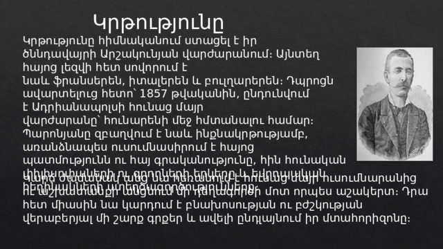 Կրթությունը Կրթությունը հիմնականում ստացել է իր ծննդավայրի Արշակունյան վարժարանում։ Այնտեղ հայոց լեզվի հետ սովորում է նաև ֆրանսերեն, իտալերեն և բուլղարերեն։ Դպրոցն ավարտելուց հետո՝ 1857 թվականին, ընդունվում է Ադրիանապոլսի հունաց մայր վարժարանը՝ հունարենի մեջ հմտանալու համար։ Պարոնյանը զբաղվում է նաև ինքնակրթությամբ, առանձնապես ուսումնասիրում է հայոց պատմությունն ու հայ գրականությունը, հին հունական փիլիսոփաների ու գրողների երկերը և եվրոպական հեղինակների ստեղծագործությունները։ Կարճ ժամանակ անց նա հեռանում է հունաց մայր ուսումնարանից ու աշխատանքի անցնում մի դեղագործի մոտ որպես աշակերտ։ Դրա հետ միասին նա կարդում է բնախոսության ու բժշկության վերաբերյալ մի շարք գրքեր և ավելի ընդլայնում իր մտահորիզոնը։ 