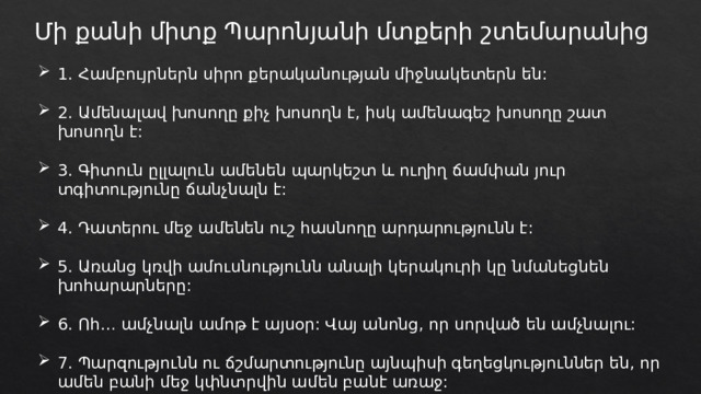 Մի քանի միտք Պարոնյանի մտքերի շտեմարանից 1. Համբույրներն սիրո քերականության միջնակետերն են: 2. Ամենալավ խոսողը քիչ խոսողն է, իսկ ամենագեշ խոսողը շատ խոսողն է: 3. Գիտուն ըլլալուն ամենեն պարկեշտ և ուղիղ ճամփան յուր տգիտությունը ճանչնալն է: 4. Դատերու մեջ ամենեն ուշ հասնողը արդարությունն է: 5. Առանց կռվի ամուսնությունն անալի կերակուրի կը նմանեցնեն խոհարարները: 6. Ոհ… ամչնալն ամոթ է այսօր: Վայ անոնց, որ սորված են ամչնալու: 7. Պարզությունն ու ճշմարտությունը այնպիսի գեղեցկություններ են, որ ամեն բանի մեջ կփնտրվին ամեն բանէ առաջ: 