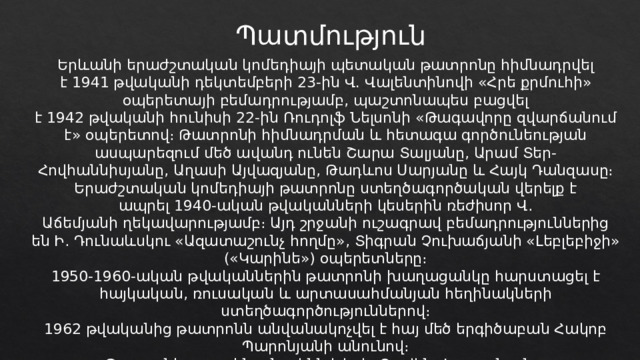 Պատմություն Երևանի երաժշտական կոմեդիայի պետական թատրոնը հիմնադրվել է 1941 թվականի դեկտեմբերի 23-ին Վ. Վալենտինովի «Հրե քրմուհի» օպերետայի բեմադրությամբ, պաշտոնապես բացվել է 1942 թվականի հունիսի 22-ին Ռուդոլֆ Նելսոնի «Թագավորը զվարճանում է» օպերետով։ Թատրոնի հիմնադրման և հետագա գործունեության ասպարեզում մեծ ավանդ ունեն Շարա Տալյանը, Արամ Տեր-Հովհաննիսյանը, Աղասի Այվազյանը, Թադևոս Սարյանը և Հայկ Դանզասը։ Երաժշտական կոմեդիայի թատրոնը ստեղծագործական վերելք է ապրել 1940-ական թվականների կեսերին ռեժիսոր Վ․ Աճեմյանի ղեկավարությամբ։ Այդ շրջանի ուշագրավ բեմադրություններից են Ի․ Դունաևսկու «Ազատաշունչ հողմը», Տիգրան Չուխաճյանի «Լեբլեբիջի» («Կարինե») օպերետները։ 1950-1960-ական թվականներին թատրոնի խաղացանկը հարստացել է հայկական, ռուսական և արտասահմանյան հեղինակների ստեղծագործություններով։ 1962 թվականից թատրոնն անվանակոչվել է հայ մեծ երգիծաբան Հակոբ Պարոնյանի անունով։ Թատրոնի առաջին տնօրենն է եղել Զավեն Վարդանյանը։ 