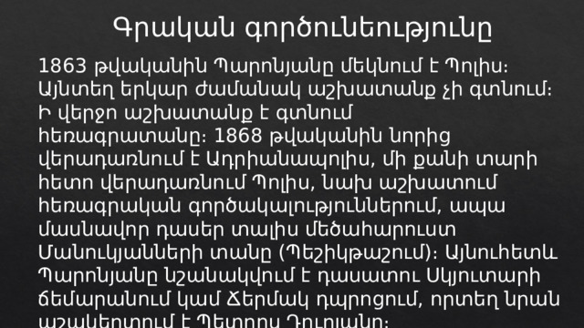 Գրական գործունեությունը 1863 թվականին Պարոնյանը մեկնում է Պոլիս։ Այնտեղ երկար ժամանակ աշխատանք չի գտնում։ Ի վերջո աշխատանք է գտնում հեռագրատանը։ 1868 թվականին նորից վերադառնում է Ադրիանապոլիս, մի քանի տարի հետո վերադառնում Պոլիս, նախ աշխատում հեռագրական գործակալություններում, ապա մասնավոր դասեր տալիս մեծահարուստ Մանուկյանների տանը (Պեշիկթաշում)։ Այնուհետև Պարոնյանը նշանակվում է դասատու Սկյուտարի ճեմարանում կամ Ճերմակ դպրոցում, որտեղ նրան աշակերտում է Պետրոս Դուրյանը։ 