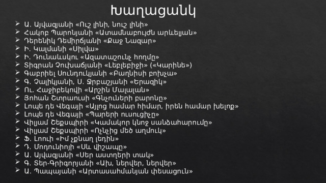 Խաղացանկ Ա․ Այվազյանի «Ուշ լինի, նուշ լինի» Հակոբ Պարոնյանի «Ատամնաբույժն արևելյան» Դերենիկ Դեմիրճյանի «Քաջ Նազար» Ի․ Կալմանի «Սիլվա» Ի․ Դունաևսկու «Ազատաշունչ հողմը» Տիգրան Չուխաճյանի «Լեբլեբիջի» («Կարինե») Գաբրիել Սունդուկյանի «Բաղնիսի բոխչա» Գ․ Չալիկյանի, Ս․ Ջրբաշյանի «Երազիկ» Ու․ Հաջիբեկովի «Արշին Մալալան» Յոհան Շտրաուսի «Գնչուների բարոնը» Լոպե դե Վեգայի «Այլոց համար հիմար, իրեն համար խելոք» Լոպե դե Վեգայի «Պարերի ուսուցիչը» Վիլյամ Շեքսպիրի «Կամակոր կնոջ սանձահարումը» Վիլյամ Շեքսպիրի «Ոչնչից մեծ աղմուկ» Ֆ․ Լոուի «Իմ չքնաղ լեդին» Դ․ Մոդունիոյի «Սև վիշապը» Ա․ Այվազյանի «Սեր աստղերի տակ» Գ․ Տեր-Գրիգորյանի «Ախ, ներվեր, ներվեր» Ա․ Պապայանի «Արտասահմանյան փեսացուն» 