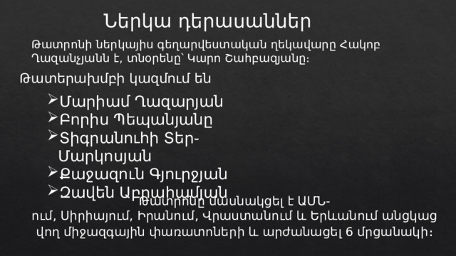 Ներկա դերասաններ Թատրոնի ներկայիս գեղարվեստական ղեկավարը Հակոբ Ղազանչյանն է, տնօրենը՝ Կարո Շահբազյանը։ Թատերախմբի կազմում են Մարիամ Ղազարյան Բորիս Պեպանյանը Տիգրանուհի Տեր֊Մարկոսյան Քաջազուն Գյուրջյան Զավեն Աբրահամյան Թատրոնը մասնակցել է ԱՄՆ-ում, Սիրիայում, Իրանում, Վրաստանում և Երևանում անցկացվող միջազգային փառատոների և արժանացել 6 մրցանակի ։ 