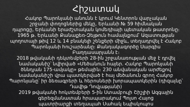 Հիշատակ Հակոբ Պարոնյանի անունն է կրում Կենտրոն վարչական շրջանի փողոցներից մեկը, Երևանի № 59 հիմնական դպրոցը, Երևանի երաժշտական կոմեդիայի պետական թատրոնը։ 1965 թ. Երևանի Քանաքեռ-Զեյթուն համայնքում՝ Ազատության պողոտայի թիվ 12 և 14 բնակելի շենքերի միջև, տեղադրվել է Հակոբ Պարոնյանի հուշարձանը։ Քանդակագործը Սարգիս Բաղդասարյանն է։ 2018 թվականի դեկտեմբերի 28-ին շրջանառության մեջ է դրվել նամականիշ՝ նվիրված «Մեծանուն հայեր. Հակոբ Պարոնյանի ծննդյան 175-ամյակը» թեմային։ 230 անվանական արժեքով նամականիշի վրա պատկերված է հայ մեծանուն գրող Հակոբ Պարոնյանը՝ իր ձեռագրերի և հերոսների խորապատկերին (դիզայնը՝ Դավիթ Դովլաթյանի) 2019 թվականի հոկտեմբերի 5-ին Ստամբուլի Շիշլիի Ազգային գերեզմանատան հրապարակում Պոլսո Հայոց պատրիարքի տեղապահ Սահակ եպիսկոպոս Մաշալյանի նախագահությամբ տեղի է ունեցել հանճարեղ երգիծաբանի արձանի բացման արարողությունը։ 