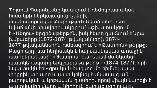 Պոլսում Պարոնյանը կապվում է դեմոկրատական հոսանքի ներկայացուցիչների, մասնավորապես Հարություն Սվաճյանի հետ։ Սվաճյանի հրավերով սկզբում աշխատակցում է «Մեղու» երգիծաթերթին, իսկ հետո դառնում է նրա խմբագիրը (1872-1874 թվականներ)։ 1874-1877 թվականներին խմբագրում է «Թատրոն» թերթը։ Բացի այդ, նա հեղինակն է հայ մանկական առաջին պարբերականի՝ «Թատրոն. բարեկամ մանկանց» պատկերազարդ երկշաբաթաթերթի (1874-1877), որի նպատակն էր «գրական ծաղկոց մը հիմնել սակս փոքրիկ տղայոց և աստ կրկնել հանապազ այն բարոյական և կրթական դասերը, որով միայն կարելի է պատվավոր մարդ և ներհուն քաղաքացի ըլլալ»։ 