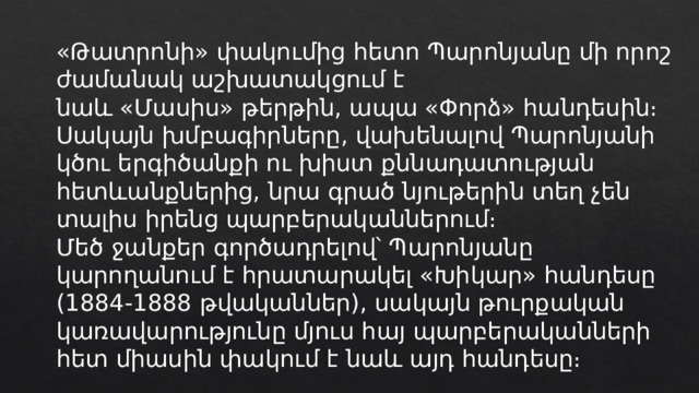 «Թատրոնի» փակումից հետո Պարոնյանը մի որոշ ժամանակ աշխատակցում է նաև «Մասիս» թերթին, ապա «Փորձ» հանդեսին։ Սակայն խմբագիրները, վախենալով Պարոնյանի կծու երգիծանքի ու խիստ քննադատության հետևանքներից, նրա գրած նյութերին տեղ չեն տալիս իրենց պարբերականներում։ Մեծ ջանքեր գործադրելով՝ Պարոնյանը կարողանում է հրատարակել «Խիկար» հանդեսը (1884-1888 թվականներ), սակայն թուրքական կառավարությունը մյուս հայ պարբերականների հետ միասին փակում է նաև այդ հանդեսը։ 