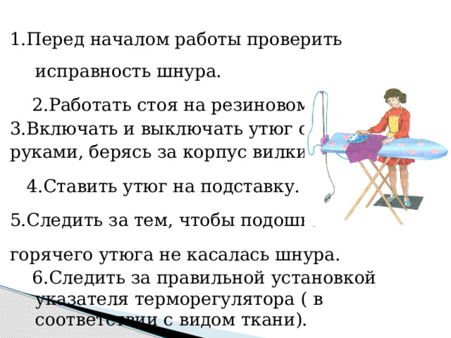 1.Перед началом работы проверить исправность шнура.  2.Работать стоя на резиновом коврике. 3.Включать и выключать утюг сухими руками, берясь за корпус вилки.  4.Ставить утюг на подставку. 5.Следить за тем, чтобы подошва горячего утюга не касалась шнура.  6.Следить за правильной установкой указателя терморегулятора ( в соответствии с видом ткани).  7.После окончания работы утюг поставить на  подставку и выключить. 