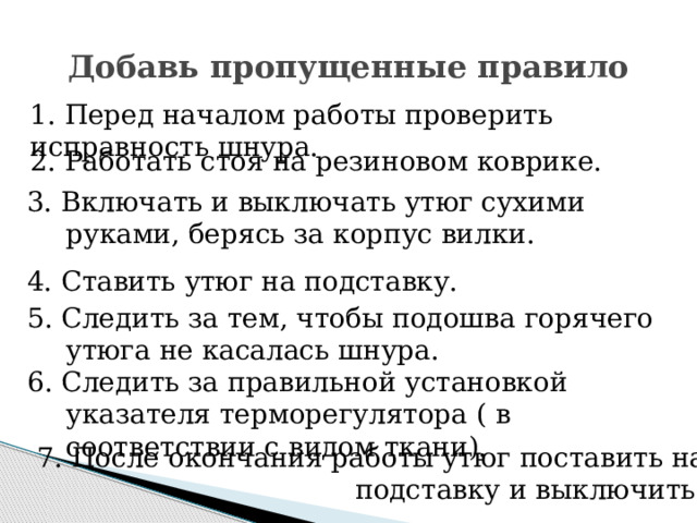 Добавь пропущенные правило 1. Перед началом работы проверить исправность шнура. 2. Работать стоя на резиновом коврике. 3. Включать и выключать утюг сухими руками, берясь за корпус вилки. 4. Ставить утюг на подставку. 5. Следить за тем, чтобы подошва горячего утюга не касалась шнура. 6. Следить за правильной установкой указателя терморегулятора ( в соответствии с видом ткани).  7. После окончания работы утюг поставить на  подставку и выключить. 