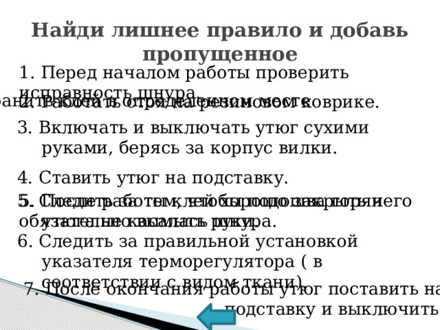 Найди лишнее правило и добавь пропущенное 1. Перед началом работы проверить исправность шнура. 2.Хранить клей в определенном месте 2. Работать стоя на резиновом коврике. 3. Включать и выключать утюг сухими руками, берясь за корпус вилки. 4. Ставить утюг на подставку. 5. Следить за тем, чтобы подошва горячего утюга не касалась шнура. 5. После работы клей хорошо закрыть и обязательно вымыть руки. 6. Следить за правильной установкой указателя терморегулятора ( в соответствии с видом ткани).  7. После окончания работы утюг поставить на  подставку и выключить. 