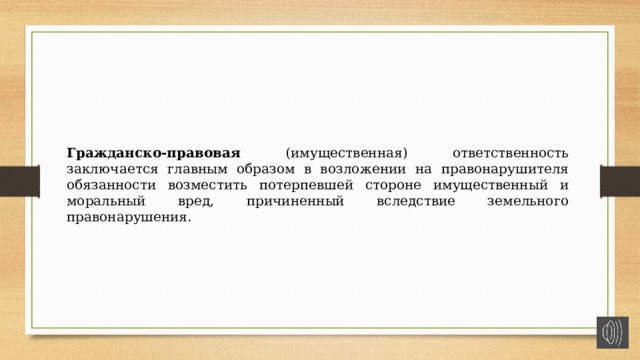 Гражданско-правовая (имущественная) ответственность заключается главным образом в возложении на правонарушителя обязанности возместить потерпевшей стороне имущественный и моральный вред, причиненный вследствие земельного правонарушения. 