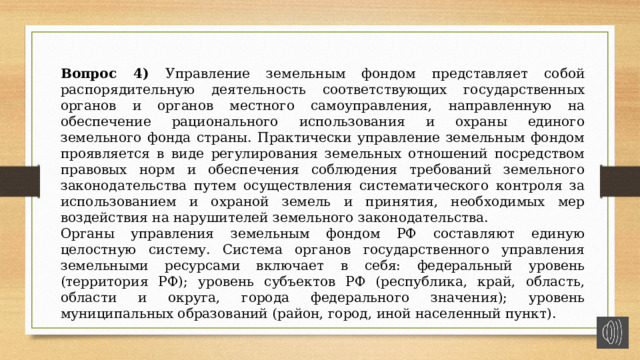 Вопрос 4) Управление земельным фондом представляет собой распорядительную деятельность соответствующих государственных органов и органов местного самоуправления, направленную на обеспечение рационального использования и охраны единого земельного фонда страны. Практически управление земельным фондом проявляется в виде регулирования земельных отношений посредством правовых норм и обеспечения соблюдения требований земельного законодательства путем осуществления систематического контроля за использованием и охраной земель и принятия, необходимых мер воздействия на нарушителей земельного законодательства. Органы управления земельным фондом РФ составляют единую целостную систему. Система органов государственного управления земельными ресурсами включает в себя: федеральный уровень (территория РФ); уровень субъектов РФ (республика, край, область, области и округа, города федерального значения); уровень муниципальных образований (район, город, иной населенный пункт). 