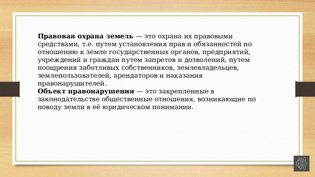 Правовая охрана земель — это охрана их правовыми средствами, т.е. путем установления прав и обязанностей по отношению к земле государственных органов, предприятий, учреждений и граждан путем запретов и дозволений, путем поощрения заботливых собственников, землевладельцев, землепользователей, арендаторов и наказания правонарушителей. Объект правонарушения — это закрепленные в законодательстве общественные отношения, возникающие по поводу земли в её юридическом понимании. 