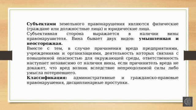 Субъектами земельного правонарушения являются физические (граждане или должностные лица) и юридические лица. Субъективная сторона выражается в наличии вины правонарушителя. Вина бывает двух видов: умышленная и неосторожная. Вместе с тем, в случае причинения вреда предприятиями, учреждениями и организациями, деятельность которых связана с повышенной опасностью для окружающей среды, ответственность наступает независимо от наличия вины, если причинитель вреда не докажет, что вред возник вследствие непреодолимой силы либо умысла потерпевшего. Классификация: административные и гражданско-правовые правонарушения, дисциплинарные проступки. 