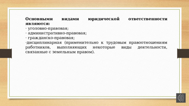 Основными видами юридической ответственности являются: · уголовно-правовая; · административно-правовая; · гражданско-правовая; ·дисциплинарная (применительно к трудовым правоотношениям работников, выполняющих некоторые виды деятельности, связанные с земельным правом). 