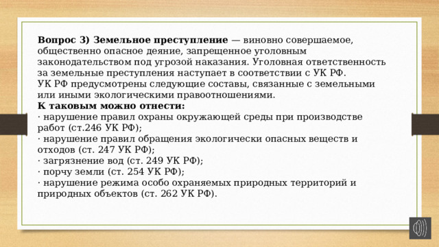 Вопрос 3) Земельное преступление — виновно совершаемое, общественно опасное деяние, запрещенное уголовным законодательством под угрозой наказания. Уголовная ответственность за земельные преступления наступает в соответствии с УК РФ. УК РФ предусмотрены следующие составы, связанные с земельными или иными экологическими правоотношениями. К таковым можно отнести: · нарушение правил охраны окружающей среды при производстве работ (ст.246 УК РФ); · нарушение правил обращения экологически опасных веществ и отходов (ст. 247 УК РФ); · загрязнение вод (ст. 249 УК РФ); · порчу земли (ст. 254 УК РФ); · нарушение режима особо охраняемых природных территорий и природных объектов (ст. 262 УК РФ). 